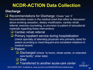 NCDR-ACTION Data Collection Discharge  Recommendations for Discharge:  Check “yes” if documentation exists in the medical chart that refers to discussion about smoking cessation, dietary modification, cardiac rehab referral, exercise counseling, or provision to patient of educational materials regarding these interventions Cardiac rehab referral Primary inpatient service during hospitalization  (check specialty of attending physician who primarily cared for patient according to most frequent and consistent notations in medical record) Patient:  Discharged  (check “to home, rehab center, or extended care facility”; enter date) Died Transferred to another acute-care center ACC-NCDR 2007. Available at: www.accncdr.com/WebNCDR/Action/default.aspx 