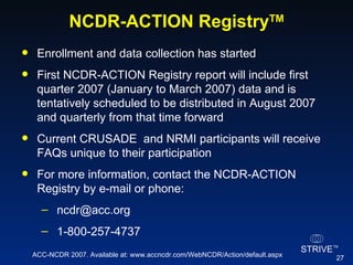 NCDR-ACTION Registry TM Enrollment and data collection has started First NCDR-ACTION Registry report will include first quarter 2007 (January to March 2007) data and is tentatively scheduled to be distributed in August 2007 and quarterly from that time forward Current CRUSADE  and NRMI participants will receive FAQs unique to their participation For more information, contact the NCDR-ACTION Registry by e-mail or phone: ncdr@acc.org  1-800-257-4737 ACC-NCDR 2007. Available at: www.accncdr.com/WebNCDR/Action/default.aspx 