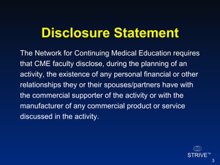 Disclosure Statement The Network for Continuing Medical Education requires that CME faculty disclose, during the planning of an activity, the existence of any personal financial or other relationships they or their spouses/partners have with the commercial supporter of the activity or with the manufacturer of any commercial product or service discussed in the activity. 