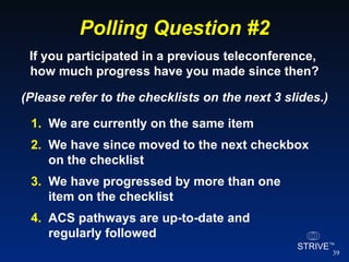 Polling Question #2 We are currently on the same item We have since moved to the next checkbox on the checklist We have progressed by more than one  item on the checklist ACS pathways are up-to-date and  regularly followed If you participated in a previous teleconference,  how much progress have you made since then? (Please refer to the checklists on the next 3 slides.) 