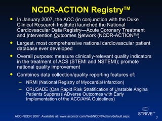 NCDR-ACTION Registry TM In January 2007, the ACC (in conjunction with the Duke Clinical Research Institute) launched the National Cardiovascular Data Registry— A cute  C oronary  T reatment and  I ntervention  O utcomes  N etwork (NCDR-ACTION TM )  Largest, most comprehensive national cardiovascular patient database ever developed Overall purpose: measure clinically-relevant quality indicators in the treatment of ACS (STEMI and NSTEMI); promote national quality improvement  Combines data collection/quality reporting features of: NRMI (National Registry of Myocardial Infarction) CRUSADE ( C an  R apid Risk Stratification of  U nstable Angina Patients  S uppress  AD verse Outcomes with  E arly Implementation of the ACC/AHA Guidelines) ACC-NCDR 2007. Available at: www.accncdr.com/WebNCDR/Action/default.aspx 
