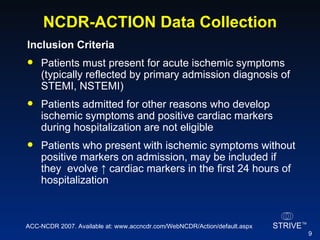 NCDR-ACTION Data Collection Inclusion Criteria Patients must present for acute ischemic symptoms (typically reflected by primary admission diagnosis of STEMI, NSTEMI) Patients admitted for other reasons who develop ischemic symptoms and positive cardiac markers during hospitalization are not eligible Patients who present with ischemic symptoms without positive markers on admission, may be included if they  evolve  ↑  cardiac markers in the first 24 hours of hospitalization ACC-NCDR 2007. Available at: www.accncdr.com/WebNCDR/Action/default.aspx 