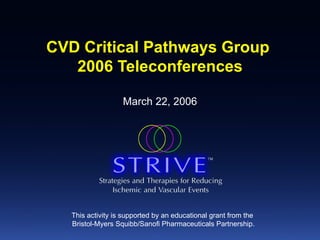 CVD Critical Pathways Group  2006 Teleconferences March 22, 2006 This activity is supported by an educational grant from the  Bristol-Myers Squibb/Sanofi Pharmaceuticals Partnership. 