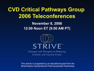 CVD Critical Pathways Group  2006 Teleconferences November 8, 2006 12:00 Noon ET (9:00 AM PT) This activity is supported by an educational grant from the  Bristol-Myers Squibb/Sanofi Pharmaceuticals Partnership. 
