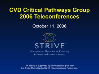CVD Critical Pathways Group 2006 Teleconferences This activity is supported by an educational grant from  the Bristol-Myers Squibb/Sanofi Pharmaceuticals Partnership. October 11, 2006 