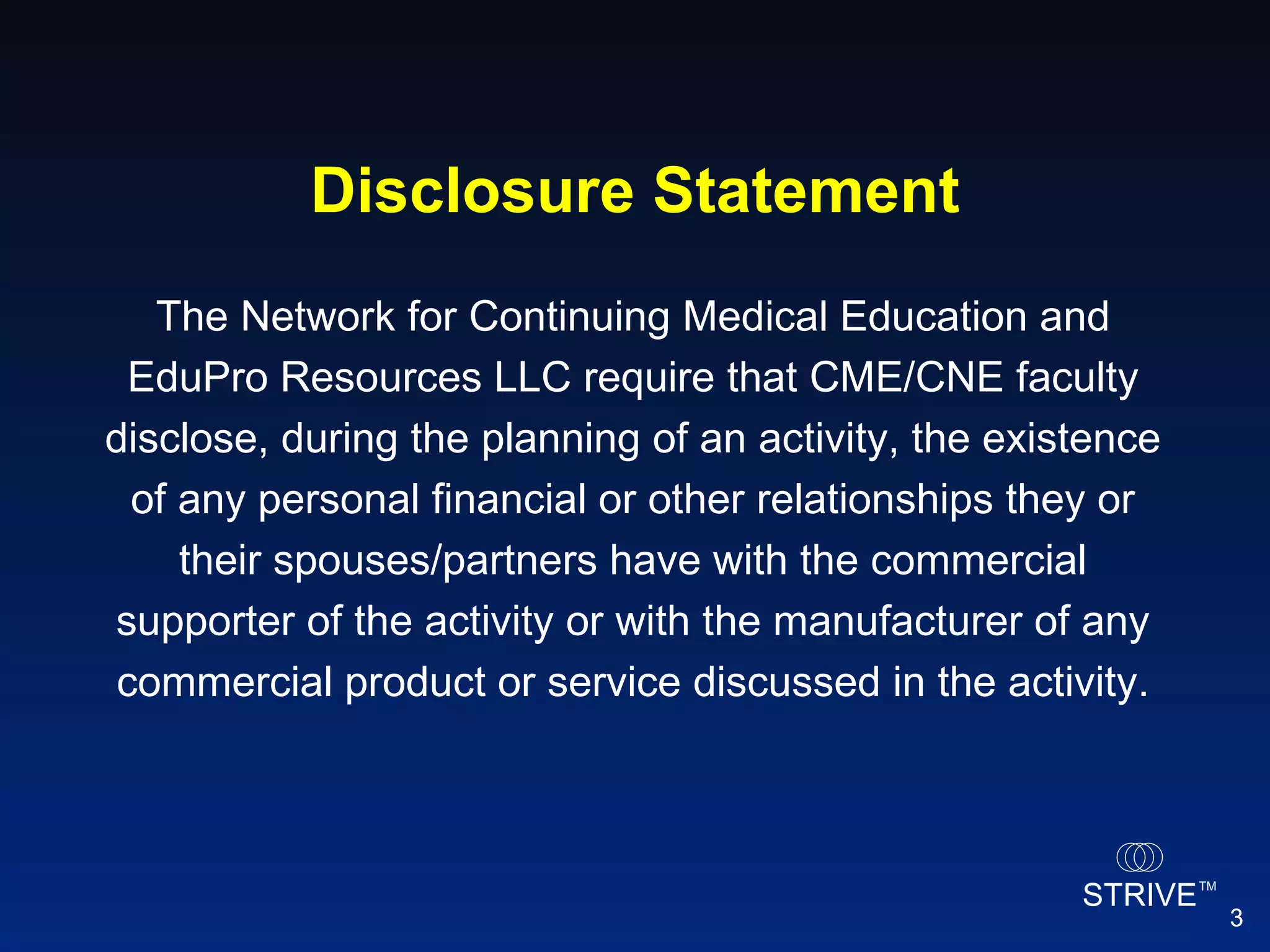 The Network for Continuing Medical Education and EduPro Resources LLC require that CME/CNE faculty disclose, during the planning of an activity, the existence of any personal financial or other relationships they or their spouses/partners have with the commercial supporter of the activity or with the manufacturer of any commercial product or service discussed in the activity. Disclosure Statement 