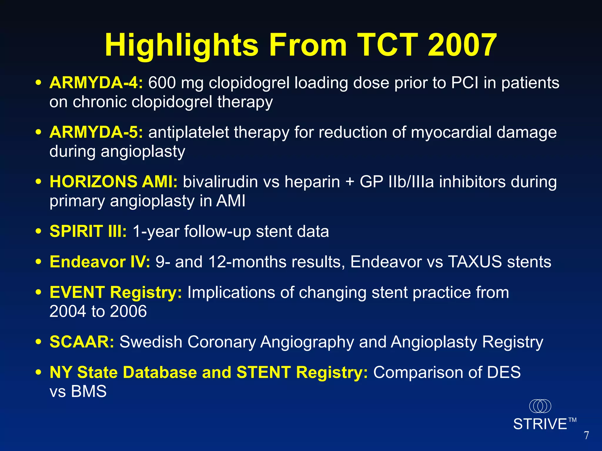 Highlights From TCT 2007 ARMYDA-4:  600 mg clopidogrel loading dose prior to PCI in patients on chronic clopidogrel therapy ARMYDA-5:  antiplatelet therapy for reduction of myocardial damage during angioplasty HORIZONS AMI:  bivalirudin vs heparin + GP IIb/IIIa inhibitors during primary angioplasty in AMI SPIRIT III:  1-year follow-up stent data Endeavor IV:  9- and 12-months results, Endeavor vs TAXUS stents EVENT Registry:  Implications of changing stent practice from  2004 to 2006 SCAAR:  Swedish Coronary Angiography and Angioplasty Registry NY State Database and STENT Registry:  Comparison of DES  vs BMS 