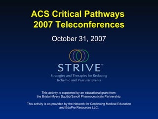 ACS Critical Pathways  2007 Teleconferences This activity is supported by an educational grant from  the Bristol-Myers Squibb/Sanofi Pharmaceuticals Partnership. This activity is co-provided by the Network for Continuing Medical Education and EduPro Resources LLC. October 31, 2007 