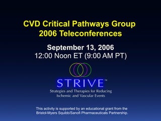 CVD Critical Pathways Group  2006 Teleconferences September 13, 2006 12:00 Noon ET (9:00 AM PT) This activity is supported by an educational grant from the  Bristol-Myers Squibb/Sanofi Pharmaceuticals Partnership. 