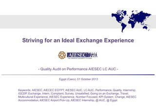 Client Logo
- Quality Audit on Performance AIESEC LC AUC -
Egypt (Cairo), 01 October 2013
Striving for an Ideal Exchange Experience
Keywords: AIESEC, AIECEC EGYPT, AIESEC AUC, LC AUC, Performance, Quality, Internship,
IGCDP, Exchange, Intern, Complaint, Survey, Unsatisfied, Going on an Exchange, Travel,
Multicultural Experience, AIESEC Experience, Number Focused, KPI System, Change, AIESEC
Accommodation, AIESEC Airport Pick-Up, AIESEC Internship, @ AUC, @ Egypt
 