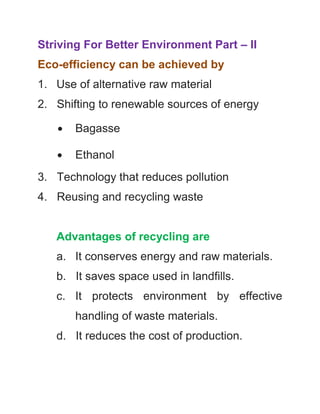 Striving For Better Environment Part – II
Eco-efficiency can be achieved by
1. Use of alternative raw material
2. Shifting to renewable sources of energy
∙

Bagasse

∙

Ethanol

3. Technology that reduces pollution
4. Reusing and recycling waste

Advantages of recycling are
a. It conserves energy and raw materials.
b. It saves space used in landfills.
c. It protects environment by effective
handling of waste materials.
d. It reduces the cost of production.

 