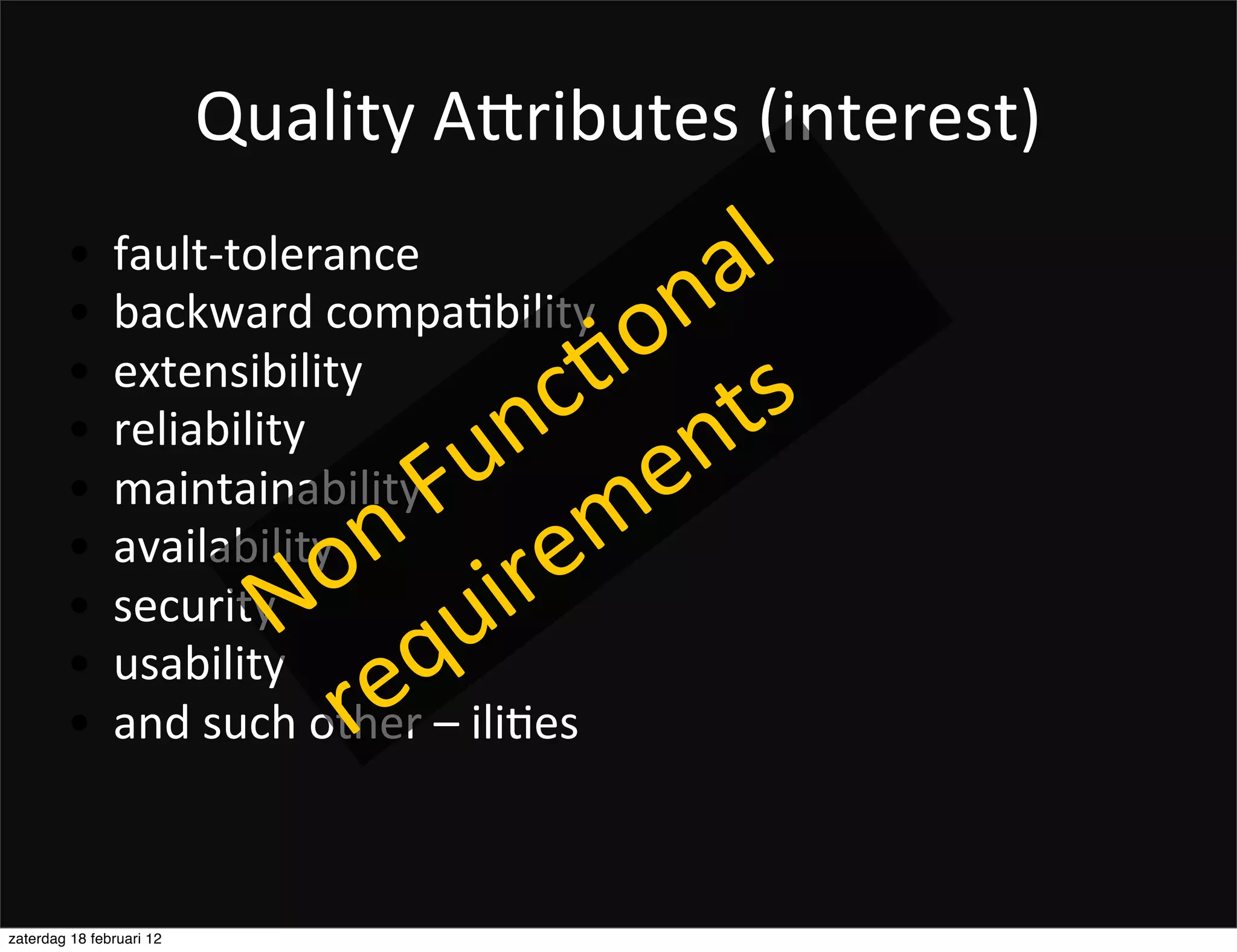 Quality	
  ADributes	
  (interest)
        •      fault-­‐tolerance
                                               a l	
  
        •      backward	
  compaFbility
                                           o n
        •      extensibility              . ts
                                         c n
        •      reliability
                                      u n e
        •      maintainability
                                 	
  F m
                                n re
        •
        •
               availability
               security       o i
                             N qu
        •
        •
               usability
                               re
               and	
  such	
  other	
  –	
  iliFes



zaterdag 18 februari 12
 