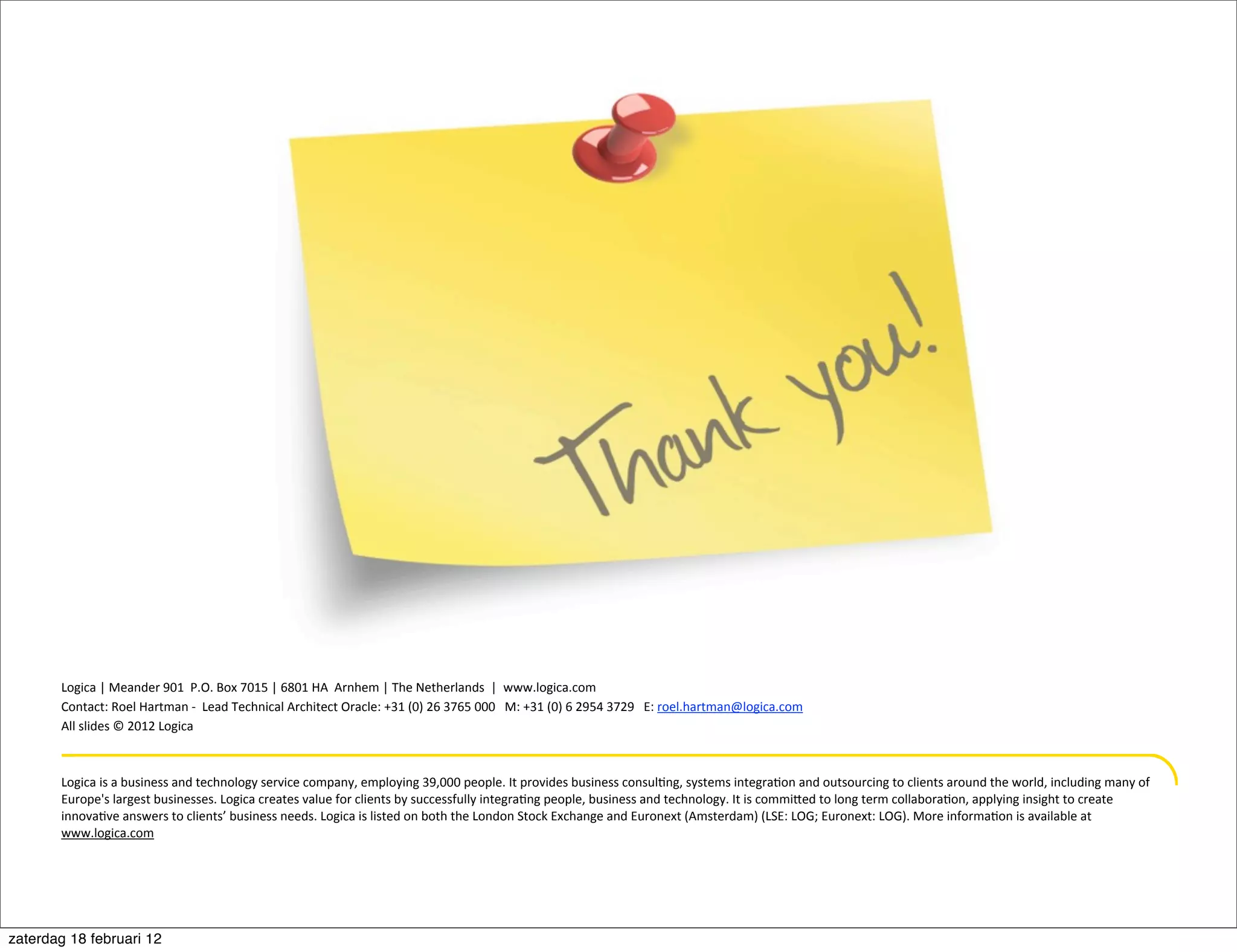 Thank	
  you


       Logica	
  |	
  Meander	
  901	
  	
  P.O.	
  Box	
  7015	
  |	
  6801	
  HA	
  	
  Arnhem	
  |	
  The	
  Netherlands	
  	
  |	
  	
  www.logica.com
       Contact:	
  Roel	
  Hartman	
  -­‐	
  	
  Lead	
  Technical	
  Architect	
  Oracle:	
  +31	
  (0)	
  26	
  3765	
  000	
  	
  	
  M:	
  +31	
  (0)	
  6	
  2954	
  3729	
  	
  	
  E:	
  roel.hartman@logica.com
       All	
  slides	
  ©	
  2012	
  Logica



       Logica	
  is	
  a	
  business	
  and	
  technology	
  service	
  company,	
  employing	
  39,000	
  people.	
  It	
  provides	
  business	
  consul.ng,	
  systems	
  integra.on	
  and	
  outsourcing	
  to	
  clients	
  around	
  the	
  world,	
  including	
  many	
  of	
  
       Europe's	
  largest	
  businesses.	
  Logica	
  creates	
  value	
  for	
  clients	
  by	
  successfully	
  integra.ng	
  people,	
  business	
  and	
  technology.	
  It	
  is	
  commiied	
  to	
  long	
  term	
  collabora.on,	
  applying	
  insight	
  to	
  create	
  
       innova.ve	
  answers	
  to	
  clients’	
  business	
  needs.	
  Logica	
  is	
  listed	
  on	
  both	
  the	
  London	
  Stock	
  Exchange	
  and	
  Euronext	
  (Amsterdam)	
  (LSE:	
  LOG;	
  Euronext:	
  LOG).	
  More	
  informa.on	
  is	
  available	
  at	
  
       www.logica.com




zaterdag 18 februari 12
 