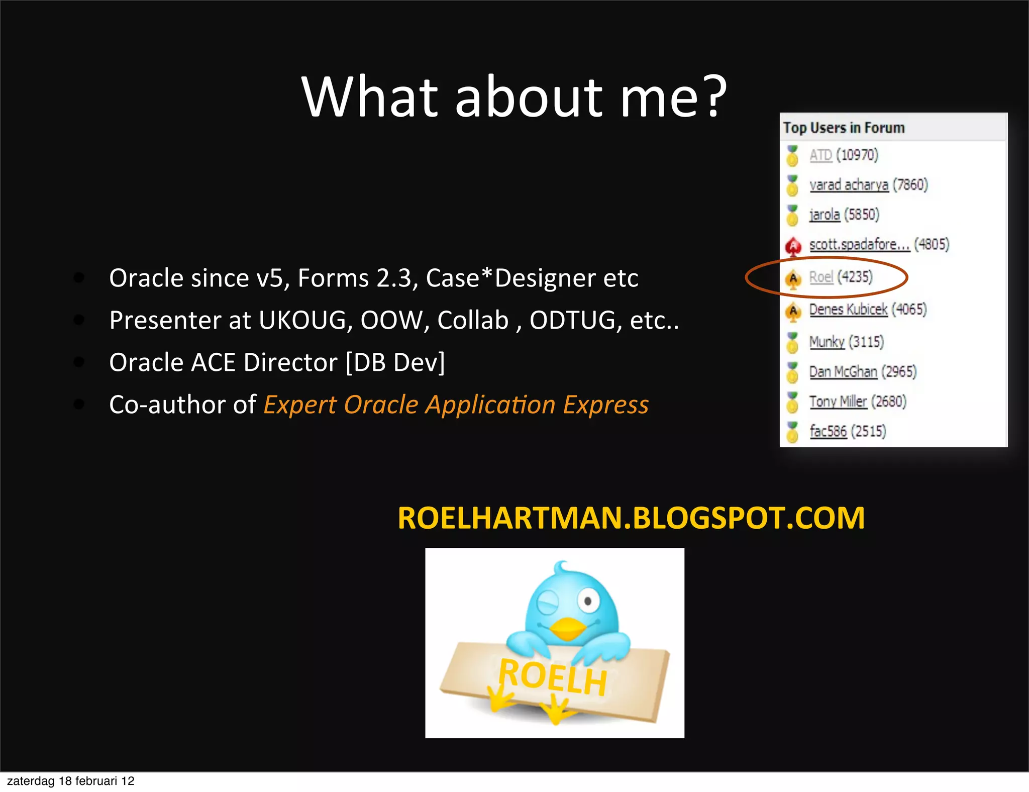What	
  about	
  me?

           •      Oracle	
  since	
  v5,	
  Forms	
  2.3,	
  Case*Designer	
  etc
           •      Presenter	
  at	
  UKOUG,	
  OOW,	
  Collab	
  ,	
  ODTUG,	
  etc..
           •      Oracle	
  ACE	
  Director	
  [DB	
  Dev]
           •      Co-­‐author	
  of	
  Expert	
  Oracle	
  Applica.on	
  Express



                                                   ROELHARTMAN.BLOGSPOT.COM



                                                               ROELH

zaterdag 18 februari 12
 