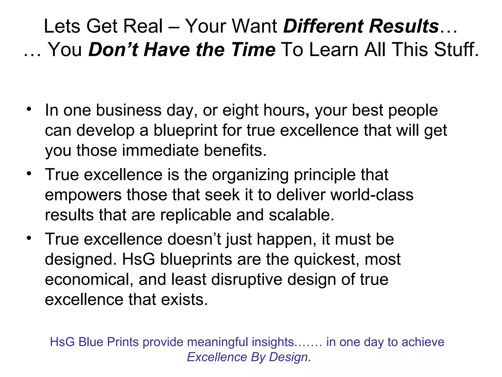 Lets Get Real – Your Want Different Results…
… You Don’t Have the Time To Learn All This Stuff.

• In one business day, or eight hours, your best people
  can develop a blueprint for true excellence that will get
  you those immediate benefits.
• True excellence is the organizing principle that
  empowers those that seek it to deliver world-class
  results that are replicable and scalable.
• True excellence doesn’t just happen, it must be
  designed. HsG blueprints are the quickest, most
  economical, and least disruptive design of true
  excellence that exists.

   HsG Blue Prints provide meaningful insights.…… in one day to achieve
                           Excellence By Design.
 