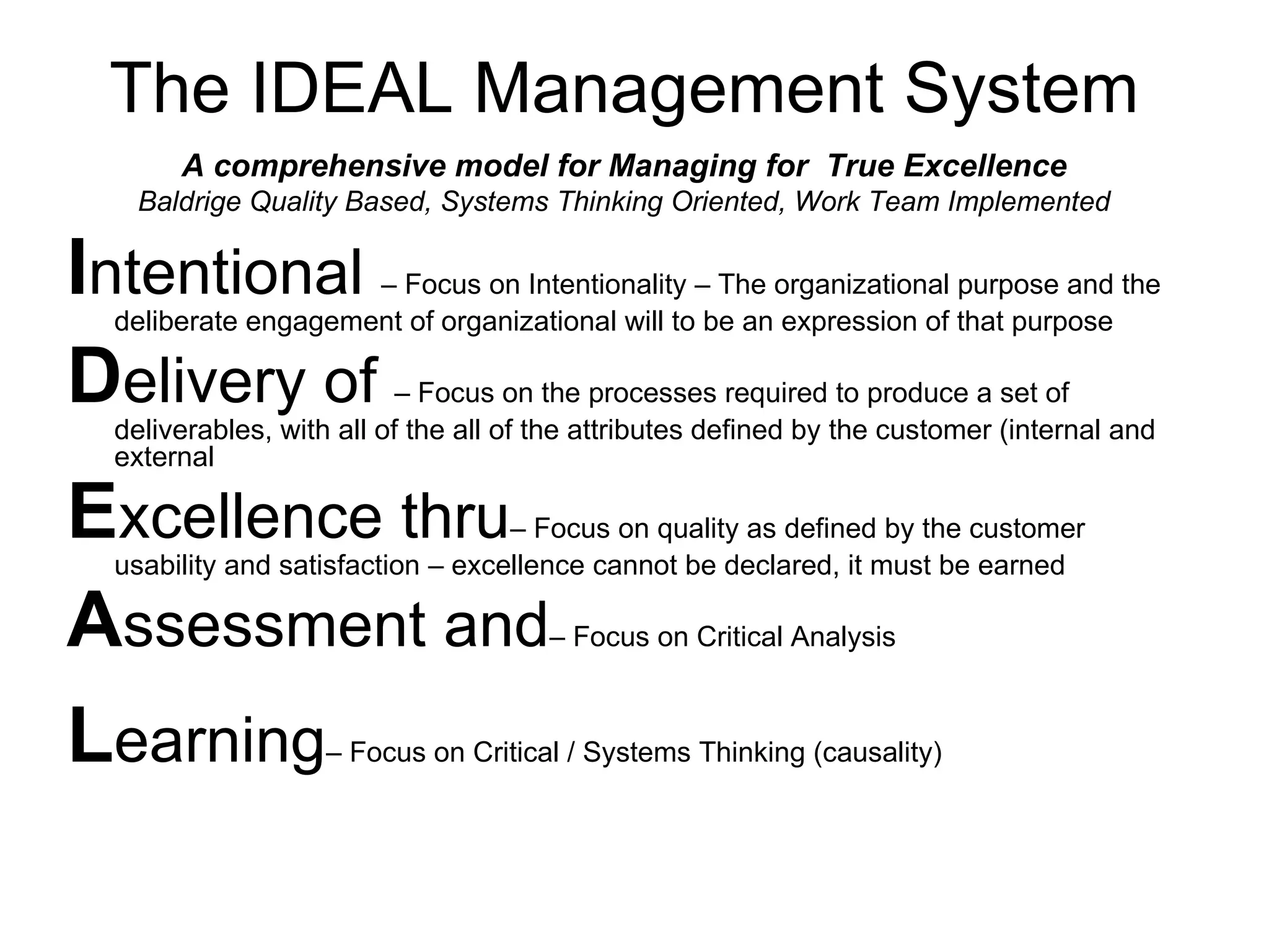 The IDEAL Management System
      A comprehensive model for Managing for True Excellence
   Baldrige Quality Based, Systems Thinking Oriented, Work Team Implemented

Intentional         – Focus on Intentionality – The organizational purpose and the
 deliberate engagement of organizational will to be an expression of that purpose

Delivery of               – Focus on the processes required to produce a set of
 deliverables, with all of the all of the attributes defined by the customer (internal and
 external

Excellence thru                   – Focus on quality as defined by the customer
 usability and satisfaction – excellence cannot be declared, it must be earned

Assessment and                        – Focus on Critical Analysis



Learning           – Focus on Critical / Systems Thinking (causality)
 