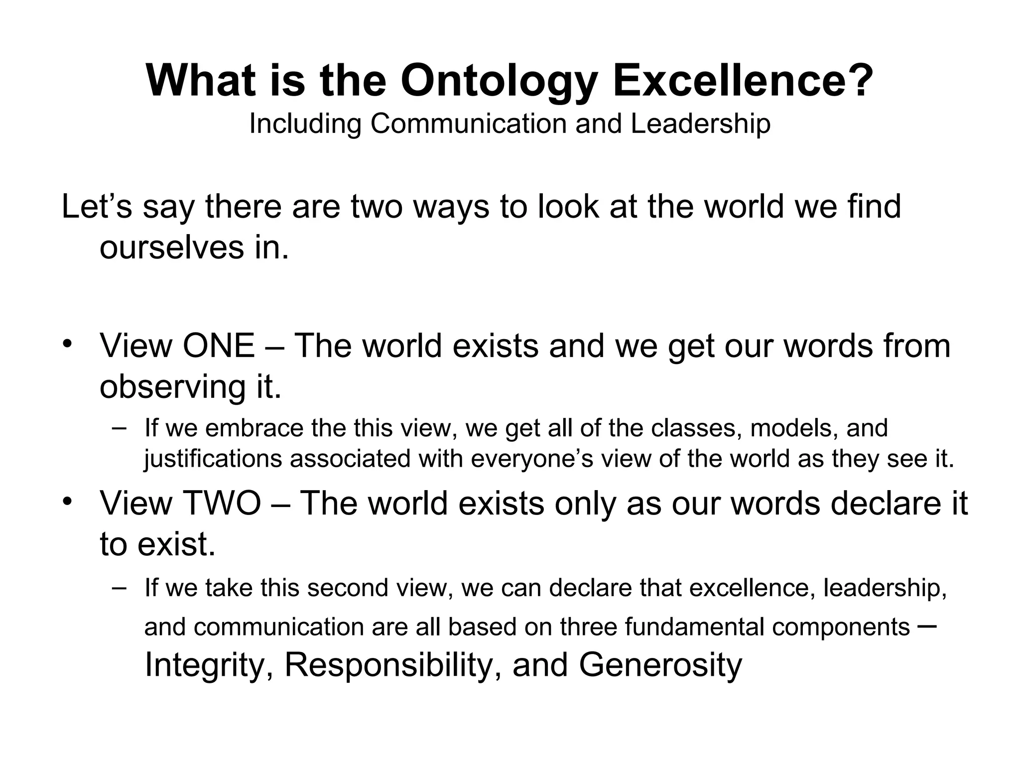 What is the Ontology Excellence?
               Including Communication and Leadership

Let’s say there are two ways to look at the world we find
  ourselves in.

• View ONE – The world exists and we get our words from
  observing it.
   – If we embrace the this view, we get all of the classes, models, and
     justifications associated with everyone’s view of the world as they see it.
• View TWO – The world exists only as our words declare it
  to exist.
   – If we take this second view, we can declare that excellence, leadership,
     and communication are all based on three fundamental components –
     Integrity, Responsibility, and Generosity
 