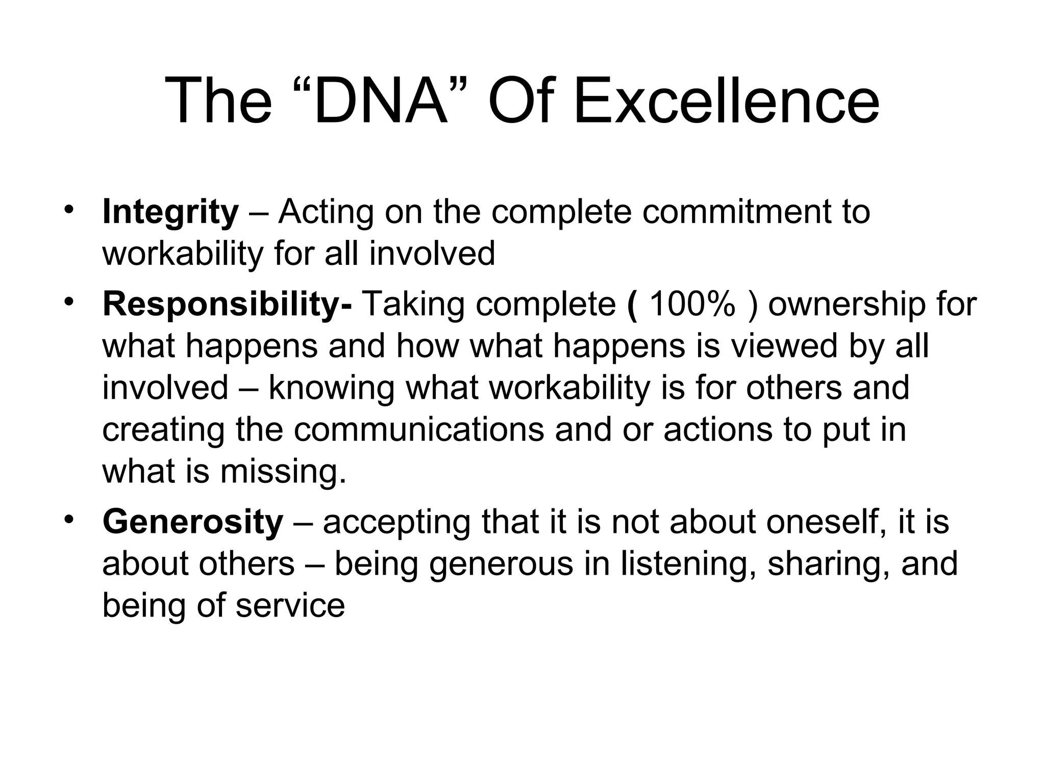 The “DNA” Of Excellence
• Integrity – Acting on the complete commitment to
  workability for all involved
• Responsibility- Taking complete ( 100% ) ownership for
  what happens and how what happens is viewed by all
  involved – knowing what workability is for others and
  creating the communications and or actions to put in
  what is missing.
• Generosity – accepting that it is not about oneself, it is
  about others – being generous in listening, sharing, and
  being of service
 