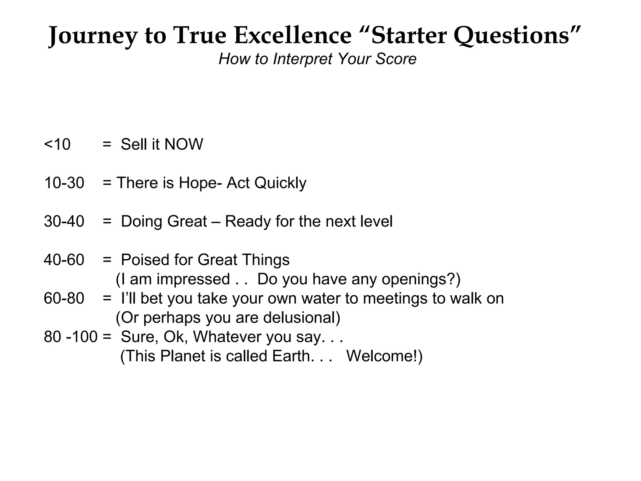 Journey to True Excellence “Starter Questions”
                        How to Interpret Your Score




<10     = Sell it NOW

10-30   = There is Hope- Act Quickly

30-40   = Doing Great – Ready for the next level

40-60   = Poised for Great Things
         (I am impressed . . Do you have any openings?)
60-80 = I’ll bet you take your own water to meetings to walk on
         (Or perhaps you are delusional)
80 -100 = Sure, Ok, Whatever you say. . .
          (This Planet is called Earth. . . Welcome!)
 
