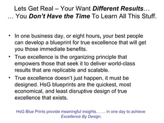 Lets Get Real – Your Want Different Results…
… You Don’t Have the Time To Learn All This Stuff.

• In one business day, or eight hours, your best people
  can develop a blueprint for true excellence that will get
  you those immediate benefits.
• True excellence is the organizing principle that
  empowers those that seek it to deliver world-class
  results that are replicable and scalable.
• True excellence doesn’t just happen, it must be
  designed. HsG blueprints are the quickest, most
  economical, and least disruptive design of true
  excellence that exists.

   HsG Blue Prints provide meaningful insights.…… in one day to achieve
                           Excellence By Design.
 