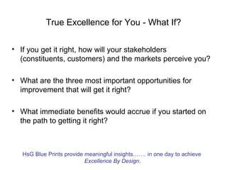 True Excellence for You - What If?


• If you get it right, how will your stakeholders
  (constituents, customers) and the markets perceive you?

• What are the three most important opportunities for
  improvement that will get it right?

• What immediate benefits would accrue if you started on
  the path to getting it right?



   HsG Blue Prints provide meaningful insights.…… in one day to achieve
                           Excellence By Design.
 