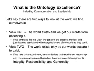 What is the Ontology Excellence?
               Including Communication and Leadership

Let’s say there are two ways to look at the world we find
  ourselves in.

• View ONE – The world exists and we get our words from
  observing it.
   – If we embrace the this view, we get all of the classes, models, and
     justifications associated with everyone’s view of the world as they see it.
• View TWO – The world exists only as our words declare it
  to exist.
   – If we take this second view, we can declare that excellence, leadership,
     and communication are all based on three fundamental components –
     Integrity, Responsibility, and Generosity
 