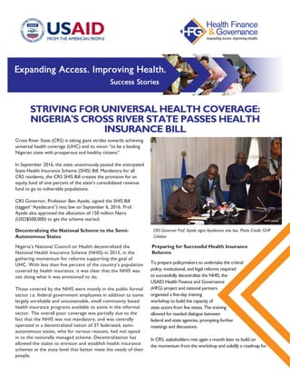STRIVING FOR UNIVERSAL HEALTH COVERAGE:
NIGERIA'S CROSS RIVER STATE PASSES HEALTH
INSURANCE BILL
Cross River State (CRS) is taking giant strides towards achieving
universal health coverage (UHC) and its vision “to be a leading
Nigerian state with prosperous and healthy citizens”.
In September 2016, the state unanimously passed the anticipated
State Health Insurance Scheme (SHIS) Bill. Mandatory for all
CRS residents, the CRS SHIS Bill creates the provision for an
equity fund of one percent of the state’s consolidated revenue
fund to go to vulnerable populations.
CRS Governor, Professor Ben Ayade, signed the SHIS Bill
(tagged “Ayadecare”) into law on September 6, 2016. Prof.
Ayade also approved the allocation of 150 million Naira
(USD$500,000) to get the scheme started.
Decentralizing the National Scheme to the Semi-
Autonomous States
CRS Governor Prof. Ayade signs Ayadecare into law. Photo Credit: GHP
Calabar
To prepare policymakers to undertake the critical
policy, institutional, and legal reforms required
to successfully decentralize the NHIS, the
USAID Health Finance and Governance
(HFG) project and national partners
organized a five-day training
workshop to build the capacity of
state actors from five states. The training
allowed for needed dialogue between
federal and state agencies, prompting further
meetings and discussions.
In CRS, stakeholders met again a month later to build on
the momentum from the workshop and solidify a roadmap for 
Nigeria’s National Council on Health decentralized the
National Health Insurance Scheme (NHIS) in 2015, in the
gathering momentum for reforms supporting the goal of
UHC. With less than five percent of the country’s population
covered by health insurance, it was clear that the NHIS was
not doing what it was envisioned to do.
Those covered by the NHIS were mostly in the public formal
sector i.e. federal government employees in addition to some
largely unreliable and unsustainable, small community based
health insurance programs available to some in the informal
sector. The overall poor coverage was partially due to the
fact that the NHIS was not mandatory, and was centrally
operated in a decentralized nation of 37 federated, semi-
autonomous states, who for various reasons, had not opted
in to the nationally managed scheme. Decentralization has
allowed the states to envision and establish health insurance
schemes at the state level that better meet the needs of their
people.
Preparing for Successful Health Insurance
Reforms
 