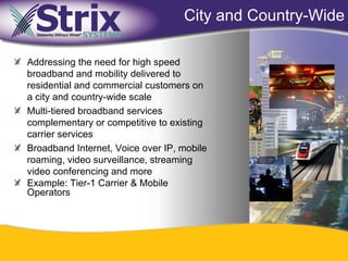 City and Country-Wide

Addressing the need for high speed
broadband and mobility delivered to
residential and commercial customers on
a city and country-wide scale
Multi-tiered broadband services
complementary or competitive to existing
carrier services
Broadband Internet, Voice over IP, mobile
roaming, video surveillance, streaming
video conferencing and more
Example: Tier-1 Carrier & Mobile
Operators




                                20
 