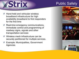Public Safety

Hand-held and vehicular wireless
broadband infrastructure for high
availability broadband to first responders
for the first time
Real-time emergency communications,
immediate control and programming of
roadway signs, signals and other
transportation services
Wireless mesh infrastructure can be
securely partitioned for multiple services.
Example: Municipalities, Government
Agencies




                                  24
 