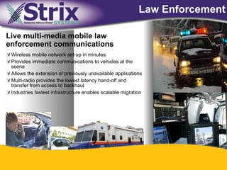 Law Enforcement

Live multi-media mobile law
enforcement communications
 Wireless mobile network set-up in minutes
 Provides immediate communications to vehicles at the
 scene
 Allows the extension of previously unavailable applications
 Multi-radio provides the lowest latency hand-off and
 transfer from access to backhaul
 Industries fastest infrastructure enables scalable migration




                                              30
 
