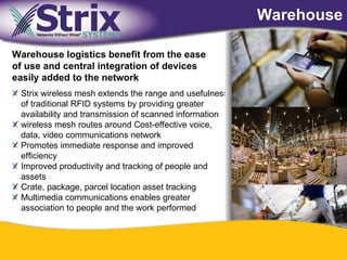 Warehouse

Warehouse logistics benefit from the ease
of use and central integration of devices
easily added to the network
 Strix wireless mesh extends the range and usefulness
 of traditional RFID systems by providing greater
 availability and transmission of scanned information
 wireless mesh routes around Cost-effective voice,
 data, video communications network
 Promotes immediate response and improved
 efficiency
 Improved productivity and tracking of people and
 assets
 Crate, package, parcel location asset tracking
 Multimedia communications enables greater
 association to people and the work performed



                                      38
 