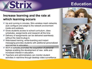Education

Increase learning and the rate at
which learning occurs
 Up and running in minutes, Strix wireless mesh networks
 auto configure and adapt to the network environment
 inside and outdoors.
 Gives students access to school curriculum, class
 schedules, assignments and research all the time
 Delivery of assignments can be delivered seamlessly
 without the need to plug-in.
 Web-based training, white-boarding and instant
 messaging provides students with additional personalized
 approaches to education.
 Wi-Fi in schools promotes the acquisition of personal
 laptops enabling the development of new skills and
 increased interest in education.
 Teachers and administrators can monitor student
 activities in real-time through desktop video surveillance



                                            39
 