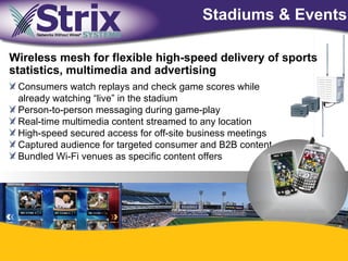 Stadiums & Events

Wireless mesh for flexible high-speed delivery of sports
statistics, multimedia and advertising
 Consumers watch replays and check game scores while
 already watching “live” in the stadium
 Person-to-person messaging during game-play
 Real-time multimedia content streamed to any location
 High-speed secured access for off-site business meetings
 Captured audience for targeted consumer and B2B content
 Bundled Wi-Fi venues as specific content offers




                                  41
 