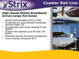 Coaster Rail Line

High-Speed Mobile Broadband
Across Large Hot Zones
•   Second most traveled rail line in USA
•   40 mile (64 km) route between Oceanside
    and San Diego, CA
•   48 passenger trains every weekday 6 train
    stations
•   Coaster train operates up to 90 mph (145
    km/hr)
•   Homeland security and asset management
•   Future includes Consumer Wi-Fi




                                    43
 