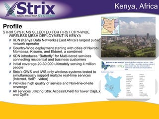 Kenya, Africa

Profile
STRIX SYSTEMS SELECTED FOR FIRST CITY-WIDE
   WIRELESS MESH DEPLOYMENT IN KENYA
     KDN (Kenya Data Networks) East Africa’s largest public
     network operator
     Country-Wide deployment starting with cities of Nairobi,
     Mombasa, Kisumu, and Eldoret, a combined
     KDN introduces “Butterfly” for Multi-tiered services
     connecting residential and business customers
     Initial coverage 20-30,000 ultimately serving 4 million
     people
     Strix’s OWS and IWS only wireless systems tested to
     simultaneously support multiple real-time services
     (Internet, VoIP, video)
     Provides high quality of service and Non-line-of-site
     coverage
     All services utilizing Strix Access/One® for lower CapEx
     and OpEx




                                              50
 