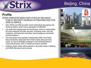 Beijing, China

Profile
STRIX WIRELESS MESH DEPLOYED BY BEIJING'S
   PUBLIC SECURITY BUREAU IN PREPARATION FOR
   2008 OLYMPICS
•   Strix OWS and IWS provides mesh networking throughout the
    Xicheng district, which has a population of 800,000
•   city-wide Strix deployment for the Bureau, which is responsible
    for many aspects of public security, including crime, security
    violations, anti-terrorism activities, and emergency command
    communications
•   The first phase was started in September 2005, the Public
    Security Bureau deployed Strix mesh nodes along all main
    roads, on top of strategic buildings in the Xicheng district’s
    most critical areas, and in mobile command vehicles
•   wireless mesh nodes will be placed in all public areas in Beijing
    and 2008 Olympics event venues




                                                      53
 