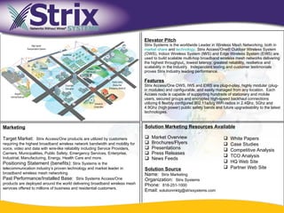 Title Text

                                                                                    Elevator Pitch
                                                                                    Strix Systems is the worldwide Leader in Wireless Mesh Networking, both in
                                                                                    market share and technology. Strix Access/One® Outdoor Wireless System
                                                                                    (OWS), Indoor Wireless System (IWS) and Edge Wireless System (EWS) are
                                                                                    used to build scalable multi-hop broadband wireless mesh networks delivering
                                                                                    the highest throughput, lowest latency, greatest reliability, resilience and
                                                                                    scalability in the Industry. Independent testing and customer testimonials
                                                                                    proves Strix Industry leading performance.

                                                                                    Features
                                                                                    Strix Access/One OWS, IWS and EWS are plug-n-play, highly modular (plug-
                                                                                    in modules) and configurable, and easily managed from any location. Each
                                                                                    Access node is capable of supporting hundreds of stationary and mobile
                                                                                    users, secured groups and encrypted high-speed backhaul connections
                                                                                    utilizing 6 flexibly configured 802.11a/b/g WiFi radios in 2.4Ghz, 5Ghz and
                                                                                    4.9Ghz (high power) public safety bands and future upgradeability to the latest
                                                                                    technologies.


Marketing                                                                           Solution Marketing Resources Available

Target Market: Strix Access/One products are utilized by customers                     Market Overview                              White Papers
requiring the highest broadband wireless network bandwidth and mobility for            Brochures/Flyers                             Case Studies
voice, video and data with wire-like reliability including Service Providers,          Presentations                                Competitive Analysis
Carriers, Municipalities, Public Safety, Emergency Services, Enterprise,               Press Releases
Industrial, Manufacturing, Energy, Health Care and more.
                                                                                                                                     TCO Analysis
                                                                                       News Feeds
Positioning Statement (benefits): Strix Systems is the                                                                               HQ Web Site
telecommunication industry’s proven technology and market leader in                 Solution Source                                  Partner Web Site
broadband wireless mesh networking.                                                 Name: Strix Marketing
Past Performance/Installed Base: Strix Systems Access/One                           Organization: Strix Systems
products are deployed around the world delivering broadband wireless mesh           Phone: 818-251-1000
services offered to millions of business and residential customers.
                                                                                    Email: solutionmktg@strixsystems.com


                                                                                9
 