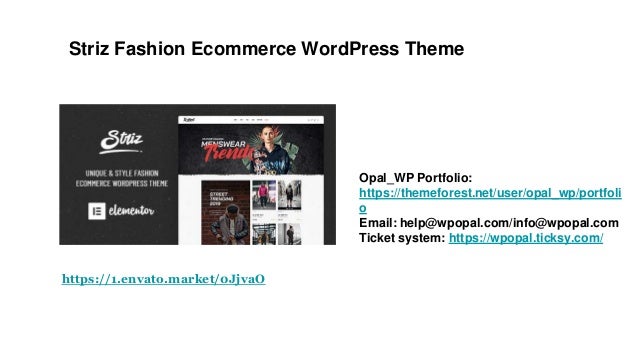 Striz Fashion Ecommerce WordPress Theme
Opal_WP Portfolio:
https://themeforest.net/user/opal_wp/portfoli
o
Email: help@wpopal.com/info@wpopal.com
Ticket system: https://wpopal.ticksy.com/
https://1.envato.market/0JjvaO
 