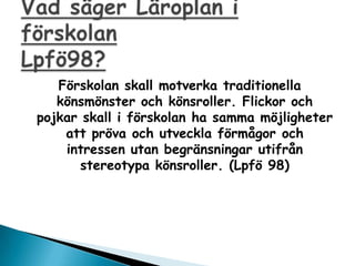 F?rskolan skall motverka traditionella
   k?nsm?nster och k?nsroller. Flickor och
pojkar skall i f?rskolan ha samma m?jligheter
    att pr?va och utveckla f?rm?gor och
    intressen utan begr?nsningar utifr?n
       stereotypa k?nsroller. (Lpf? 98)
 