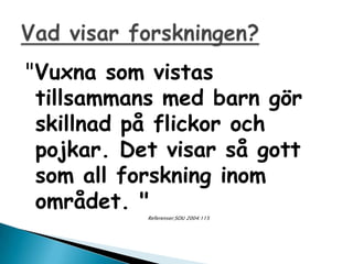 "Vuxna som vistas
 tillsammans med barn g?r
 skillnad p? flickor och
 pojkar. Det visar s? gott
 som all forskning inom
 omr?det. "
           Referenser;SOU 2004:115
 