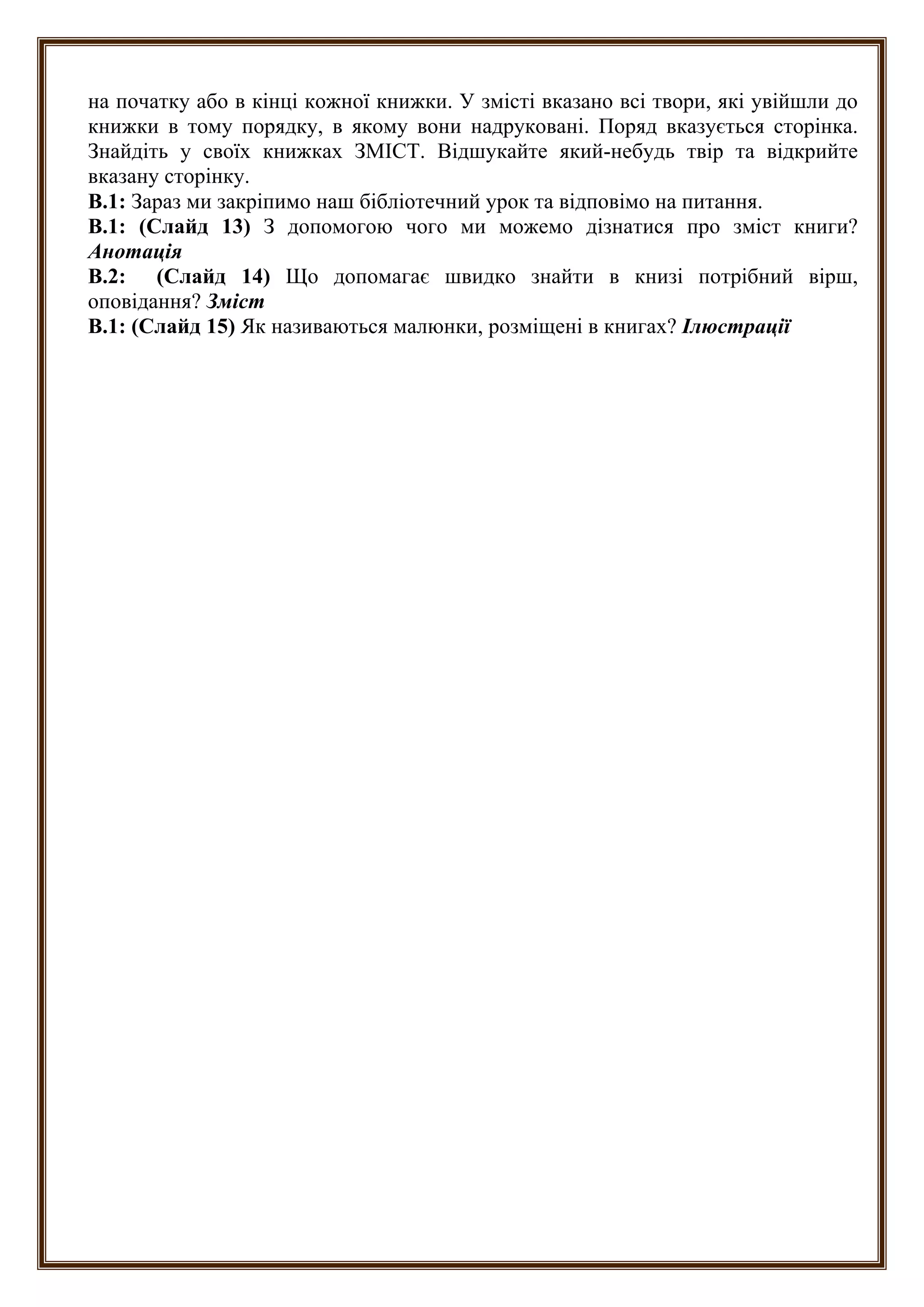 на початку або в кінці кожної книжки. У змісті вказано всі твори, які увійшли до
книжки в тому порядку, в якому вони надруковані. Поряд вказується сторінка.
Знайдіть у своїх книжках ЗМІСТ. Відшукайте який-небудь твір та відкрийте
вказану сторінку.
В.1: Зараз ми закріпимо наш бібліотечний урок та відповімо на питання.
В.1: (Слайд 13) З допомогою чого ми можемо дізнатися про зміст книги?
Анотація
В.2: (Слайд 14) Що допомагає швидко знайти в книзі потрібний вірш,
оповідання? Зміст
В.1: (Слайд 15) Як називаються малюнки, розміщені в книгах? Ілюстрації
 