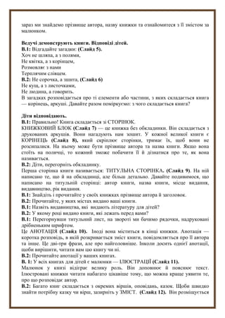 зараз ми знайдемо прізвище автора, назву книжки та ознайомитеся з її змістом за
малюнком.
Ведучі демонструють книги. Відповіді дітей.
В.1: Відгадайте загадки: (Слайд 5).
Хоч не шляпа, а з полями,
Не квітка, а з корінцем,
Розмовляє з нами
Терплячим слівцем.
В.2: Не сорочка, а зшита, (Слайд 6)
Не кущ, а з листочками,
Не людина, а говорить.
В загадках розповідається про ті елементи або частини, з яких складається книга
— корінець, аркуші. Давайте разом поміркуємо: з чого складається книга?
Діти відповідають.
В.1: Правильно! Книга складається зі СТОРІНОК.
КНИЖКОВИЙ БЛОК (Слайд 7) — це книжка без обкладинки. Він складається з
друкованих аркушів. Вони нагадують нам зошит. У кожної великої книги є
КОРІНЕЦЬ (Слайд 8), який скріплює сторінки, тримає їх, щоб вони не
розсипалися. На ньому може бути прізвище автора та назва книги. Якщо вона
стоїть на поличці, то кожний зможе побачити її й дізнатися про те, як вона
називається.
В.2: Діти, перегорніть обкладинку.
Перша сторінка книги називається: ТИТУЛЬНА СТОРІНКА. (Слайд 9). На ній
написано те, що й на обкладинці, але більш детально. Давайте подивимося, що
написано на титульній сторінці: автор книги, назва книги, місце видання,
видавництво, рік видання.
В.1: Знайдіть і прочитайте у своїх книжках прізвище автора й заголовок.
В.2: Прочитайте, у яких містах видано ваші книги.
В.1: Назвіть видавництва, які видають літературу для дітей?
В.2: У якому році видано книги, які лежать перед вами?
В.1: Перегорнувши титульний лист, на звороті ми бачимо рядочки, надруковані
дрібненьким шрифтом.
Це АНОТАЦІЯ (Слайд 10). Іноді вона міститься в кінці книжки. Анотація —
коротка розповідь, в якій розкривається зміст книги, повідомляється про її автора
та інше. Це дві-три фрази, але про найголовніше. Інколи досить однієї анотації,
щоби вирішити, читати вам цю книгу чи ні.
В.2: Прочитайте анотації у ваших книгах.
В. 1: У всіх книгах для дітей є малюнки — ІЛЮСТРАЦІЇ (Слайд 11).
Малюнок у книзі відіграє велику роль. Він доповнює й пояснює текст.
Ілюстровані книжки читати набагато цікавіше тому, що можна краще уявити те,
про що розповідає автор.
В.2: Багато книг складається з окремих віршів, оповідань, казок. Щоби швидко
знайти потрібну казку чи вірш, зазирніть у ЗМІСТ. (Слайд 12). Він розміщується
 