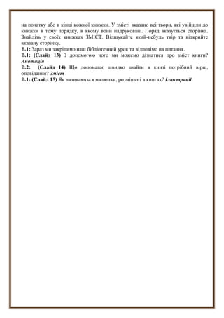 на початку або в кінці кожної книжки. У змісті вказано всі твори, які увійшли до
книжки в тому порядку, в якому вони надруковані. Поряд вказується сторінка.
Знайдіть у своїх книжках ЗМІСТ. Відшукайте який-небудь твір та відкрийте
вказану сторінку.
В.1: Зараз ми закріпимо наш бібліотечний урок та відповімо на питання.
В.1: (Слайд 13) З допомогою чого ми можемо дізнатися про зміст книги?
Анотація
В.2: (Слайд 14) Що допомагає швидко знайти в книзі потрібний вірш,
оповідання? Зміст
В.1: (Слайд 15) Як називаються малюнки, розміщені в книгах? Ілюстрації
 