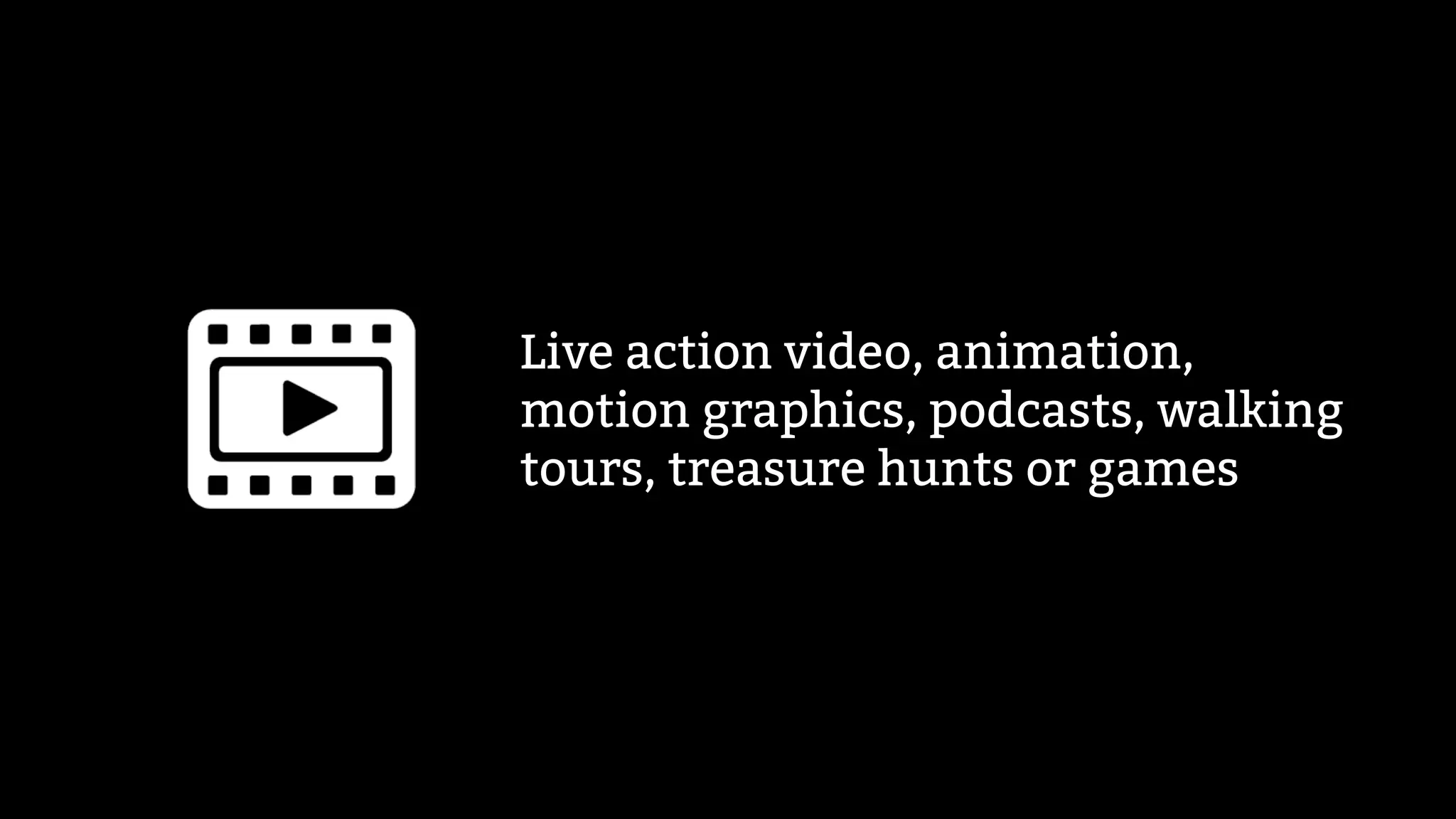 Live action video, animation,
motion graphics, podcasts, walking
tours, treasure hunts or games
 