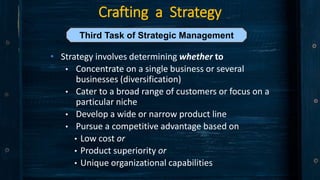 Crafting a Strategy
• Strategy involves determining whether to
• Concentrate on a single business or several
businesses (diversification)
• Cater to a broad range of customers or focus on a
particular niche
• Develop a wide or narrow product line
• Pursue a competitive advantage based on
• Low cost or
• Product superiority or
• Unique organizational capabilities
Third Task of Strategic Management
 