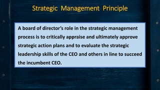 Strategic Management Principle
A board of director’s role in the strategic management
process is to critically appraise and ultimately approve
strategic action plans and to evaluate the strategic
leadership skills of the CEO and others in line to succeed
the incumbent CEO.
 