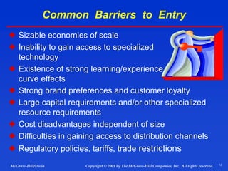 13
© 2001 by The McGraw-Hill Companies, Inc. All rights reserved.
McGraw-Hill/Irwin Copyright
Common Barriers to Entry
 Sizable economies of scale
 Inability to gain access to specialized
technology
 Existence of strong learning/experience
curve effects
 Strong brand preferences and customer loyalty
 Large capital requirements and/or other specialized
resource requirements
 Cost disadvantages independent of size
 Difficulties in gaining access to distribution channels
 Regulatory policies, tariffs, trade restrictions
 