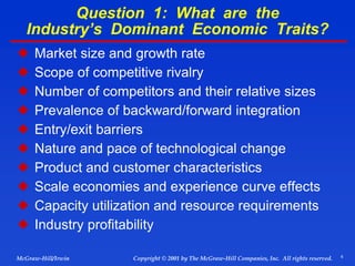 6
© 2001 by The McGraw-Hill Companies, Inc. All rights reserved.
McGraw-Hill/Irwin Copyright
Question 1: What are the
Industry’s Dominant Economic Traits?
 Market size and growth rate
 Scope of competitive rivalry
 Number of competitors and their relative sizes
 Prevalence of backward/forward integration
 Entry/exit barriers
 Nature and pace of technological change
 Product and customer characteristics
 Scale economies and experience curve effects
 Capacity utilization and resource requirements
 Industry profitability
 