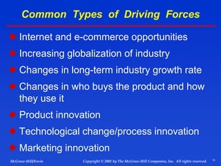 15
© 2001 by The McGraw-Hill Companies, Inc. All rights reserved.
McGraw-Hill/Irwin Copyright
Common Types of Driving Forces
 Internet and e-commerce opportunities
 Increasing globalization of industry
 Changes in long-term industry growth rate
 Changes in who buys the product and how
they use it
 Product innovation
 Technological change/process innovation
 Marketing innovation
 