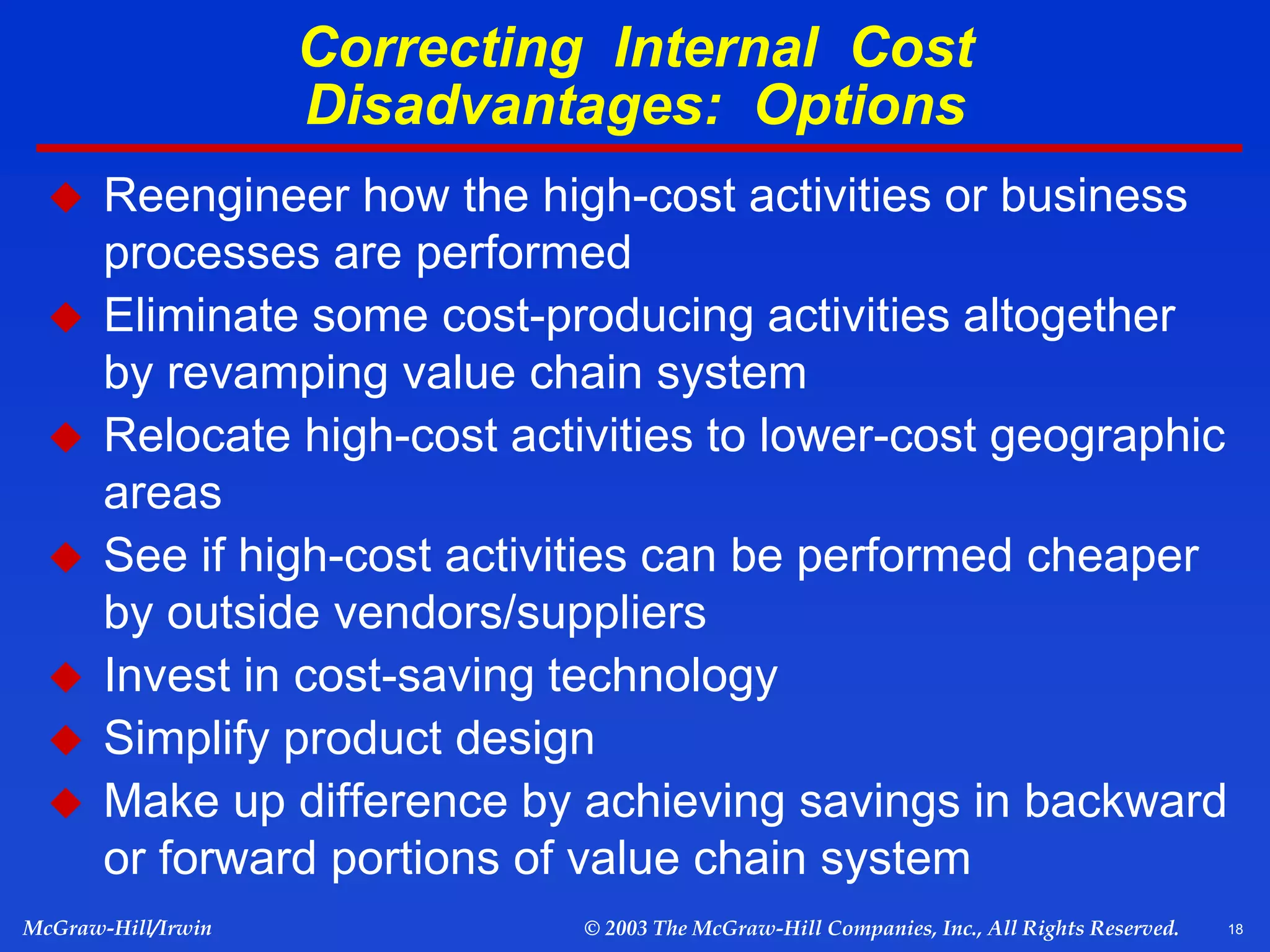 18
McGraw-Hill/Irwin © 2003 The McGraw-Hill Companies, Inc., All Rights Reserved.
Correcting Internal Cost
Disadvantages: Options
 Reengineer how the high-cost activities or business
processes are performed
 Eliminate some cost-producing activities altogether
by revamping value chain system
 Relocate high-cost activities to lower-cost geographic
areas
 See if high-cost activities can be performed cheaper
by outside vendors/suppliers
 Invest in cost-saving technology
 Simplify product design
 Make up difference by achieving savings in backward
or forward portions of value chain system
 